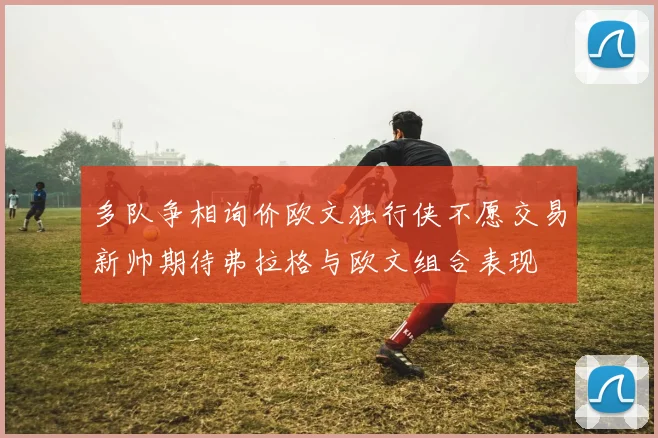 多队争相询价欧文独行侠不愿交易新帅期待弗拉格与欧文组合表现