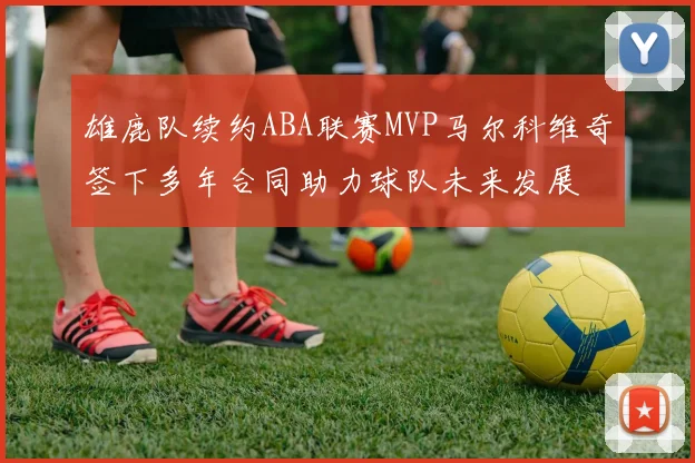 雄鹿队续约ABA联赛MVP马尔科维奇签下多年合同助力球队未来发展