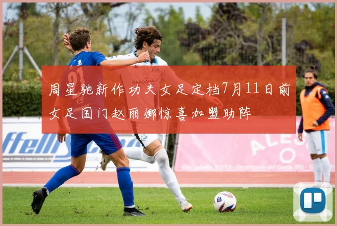 周星驰新作功夫女足定档7月11日前女足国门赵丽娜惊喜加盟助阵
