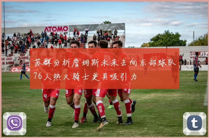 苏群分析詹姆斯未来去向东部球队76人热火骑士更具吸引力