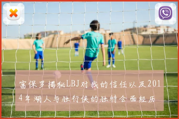 富保罗揭秘LBJ对我的信任以及2014年湖人与独行侠的独特会面经历