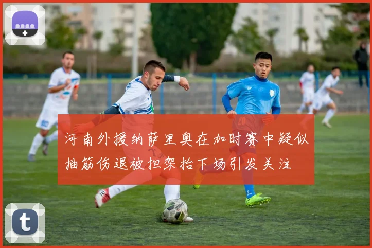 河南外援纳萨里奥在加时赛中疑似抽筋伤退被担架抬下场引发关注