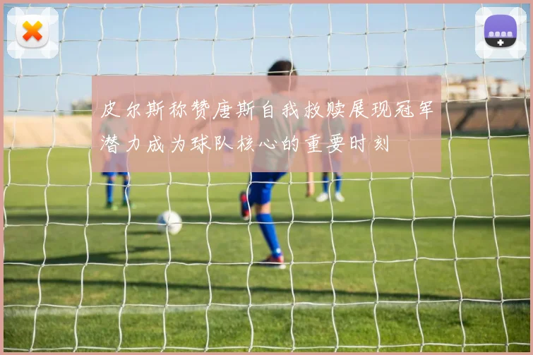 皮尔斯称赞唐斯自我救赎展现冠军潜力成为球队核心的重要时刻