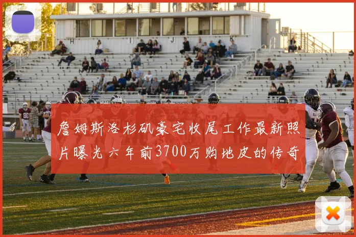 詹姆斯洛杉矶豪宅收尾工作最新照片曝光六年前3700万购地皮的传奇故事