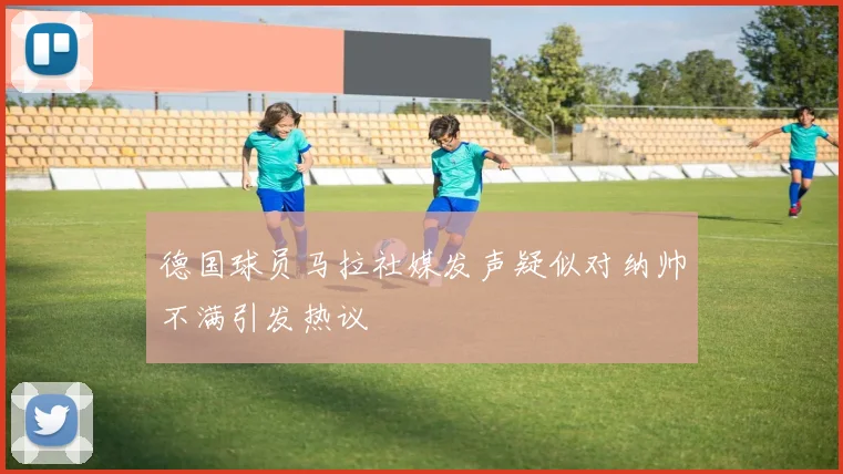 德国球员马拉社媒发声疑似对纳帅不满引发热议