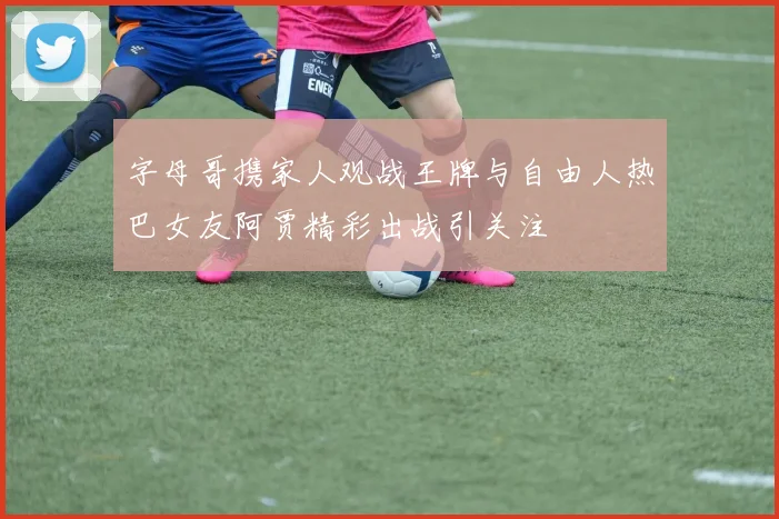 字母哥携家人观战王牌与自由人热巴女友阿贾精彩出战引关注