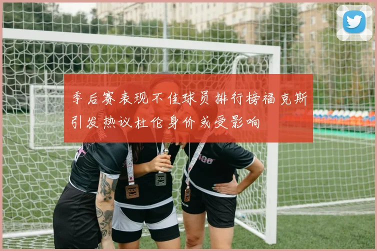 季后赛表现不佳球员排行榜福克斯引发热议杜伦身价或受影响