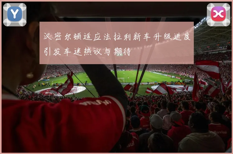 汉密尔顿适应法拉利新车升级进度引发车迷热议与期待